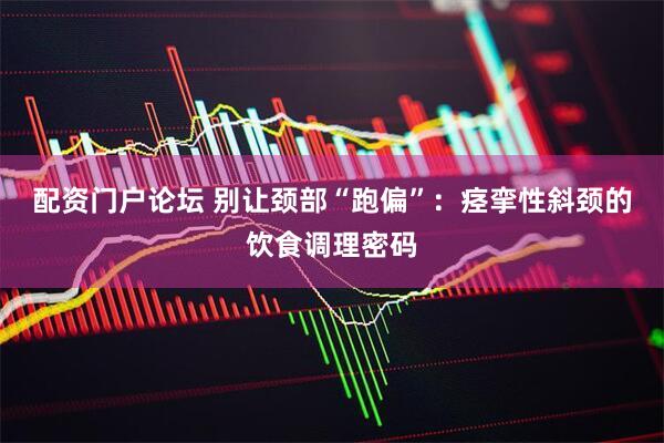 配资门户论坛 别让颈部“跑偏”：痉挛性斜颈的饮食调理密码