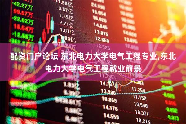 配资门户论坛 东北电力大学电气工程专业,东北电力大学电气工程就业前景