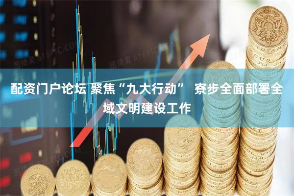 配资门户论坛 聚焦“九大行动”  寮步全面部署全域文明建设工作