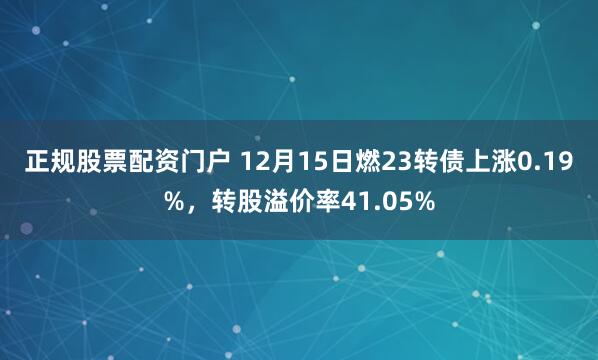 正规股票配资门户 12月15日燃23转债上涨0.19%，转股溢价率41.05%