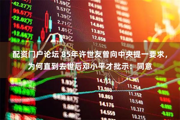 配资门户论坛 85年许世友曾向中央提一要求，为何直到去世后邓小平才批示：同意