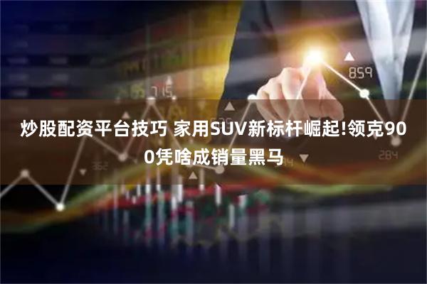 炒股配资平台技巧 家用SUV新标杆崛起!领克900凭啥成销量黑马