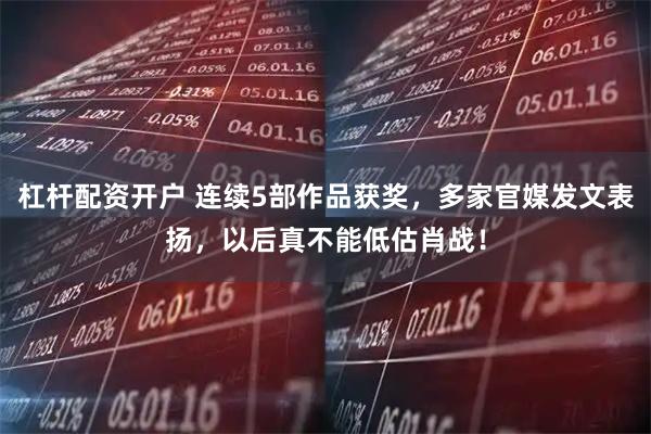 杠杆配资开户 连续5部作品获奖，多家官媒发文表扬，以后真不能低估肖战！