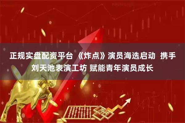 正规实盘配资平台 《炸点》演员海选启动  携手刘天池表演工坊 赋能青年演员成长