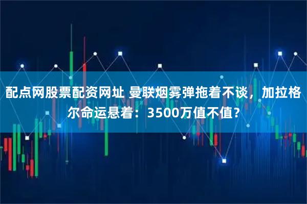 配点网股票配资网址 曼联烟雾弹拖着不谈，加拉格尔命运悬着：3500万值不值？