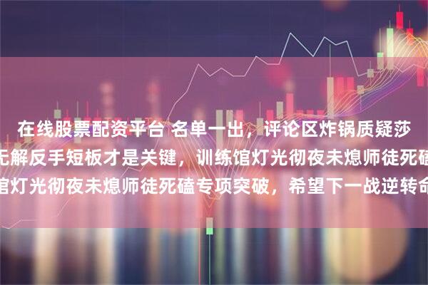在线股票配资平台 名单一出，评论区炸锅质疑莎莎教练和邱贻可，换帅无解反手短板才是关键，训练馆灯光彻夜未熄师徒死磕专项突破，希望下一战逆转命运