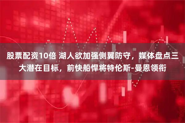 股票配资10倍 湖人欲加强侧翼防守，媒体盘点三大潜在目标，前快船悍将特伦斯-曼恩领衔