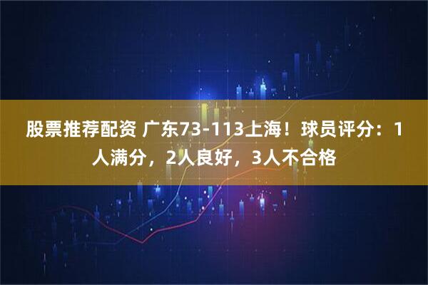 股票推荐配资 广东73-113上海！球员评分：1人满分，2人良好，3人不合格