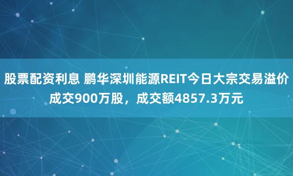 股票配资利息 鹏华深圳能源REIT今日大宗交易溢价成交900万股，成交额4857.3万元
