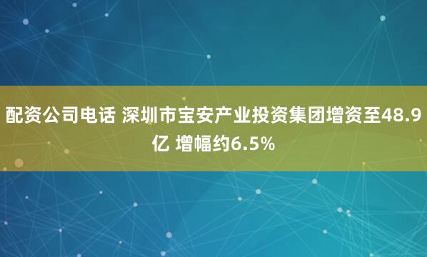 配资公司电话 深圳市宝安产业投资集团增资至48.9亿 增幅约6.5%