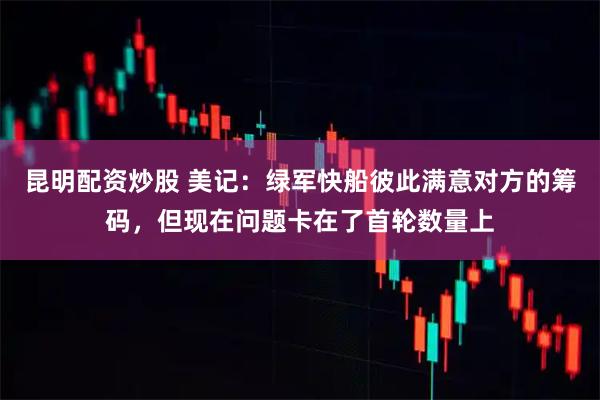 昆明配资炒股 美记：绿军快船彼此满意对方的筹码，但现在问题卡在了首轮数量上