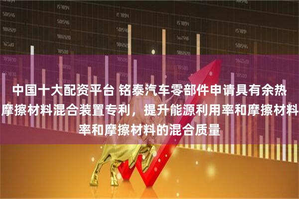 中国十大配资平台 铭泰汽车零部件申请具有余热回收功能的摩擦材料混合装置专利，提升能源利用率和摩擦材料的混合质量