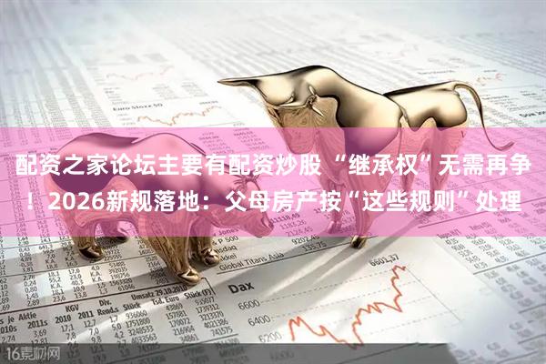 配资之家论坛主要有配资炒股 “继承权”无需再争！2026新规落地：父母房产按“这些规则”处理