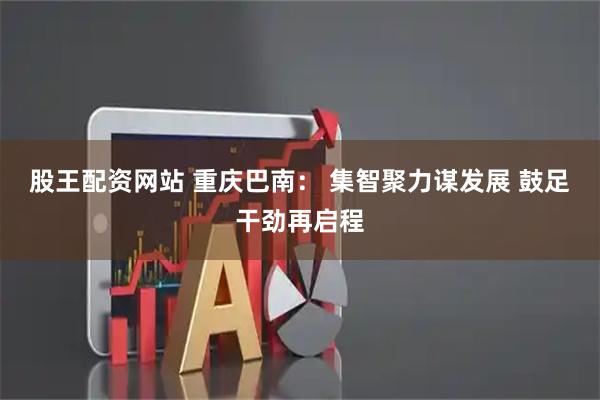 股王配资网站 重庆巴南： 集智聚力谋发展 鼓足干劲再启程