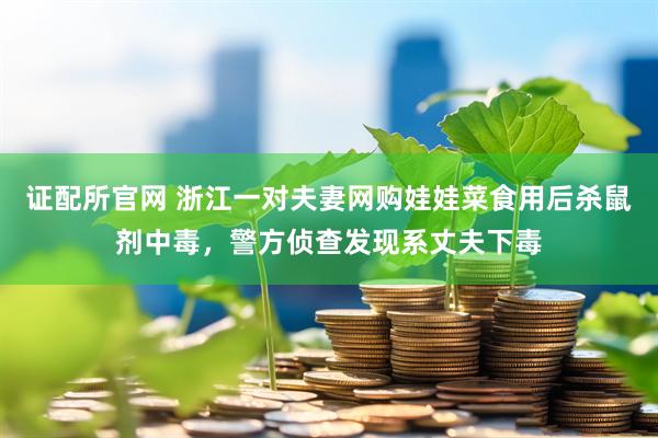 证配所官网 浙江一对夫妻网购娃娃菜食用后杀鼠剂中毒，警方侦查发现系丈夫下毒