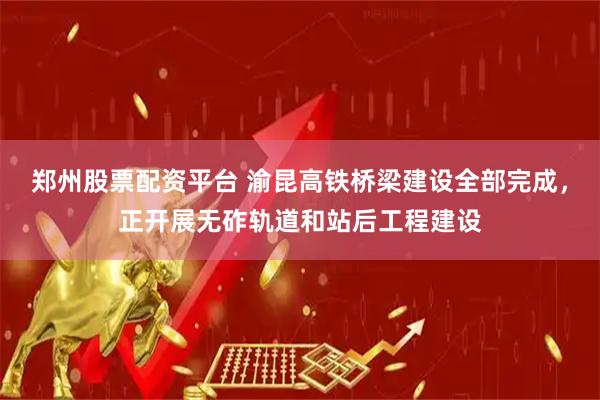 郑州股票配资平台 渝昆高铁桥梁建设全部完成，正开展无砟轨道和站后工程建设