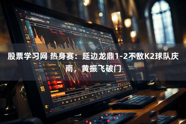 股票学习网 热身赛：延边龙鼎1-2不敌K2球队庆南，黄振飞破门
