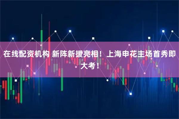 在线配资机构 新阵新援亮相！上海申花主场首秀即大考！