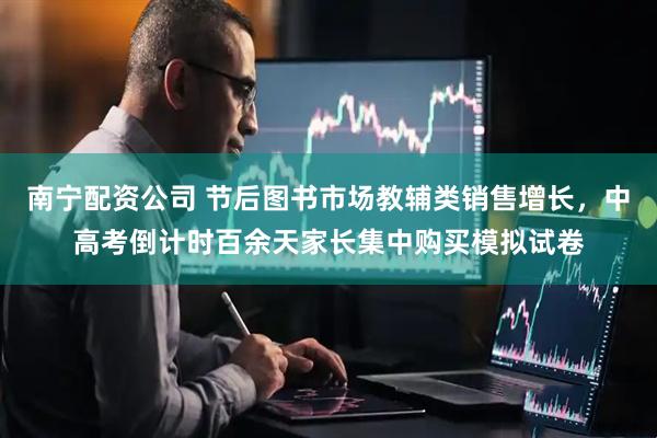 南宁配资公司 节后图书市场教辅类销售增长，中高考倒计时百余天家长集中购买模拟试卷