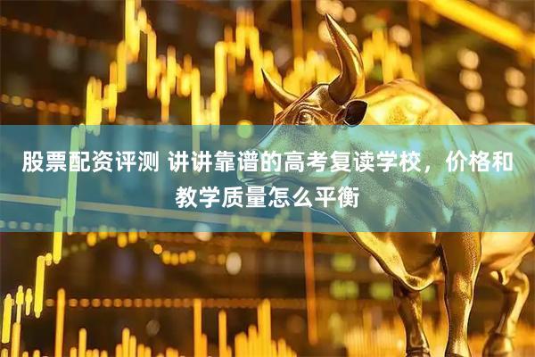 股票配资评测 讲讲靠谱的高考复读学校，价格和教学质量怎么平衡
