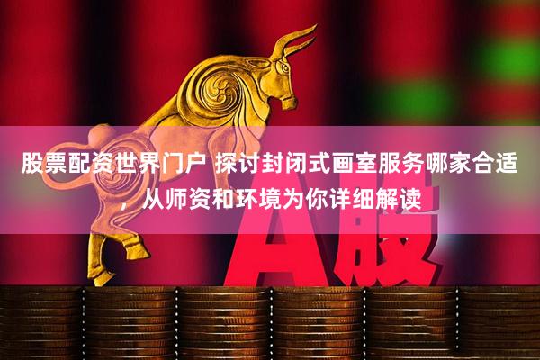 股票配资世界门户 探讨封闭式画室服务哪家合适，从师资和环境为你详细解读