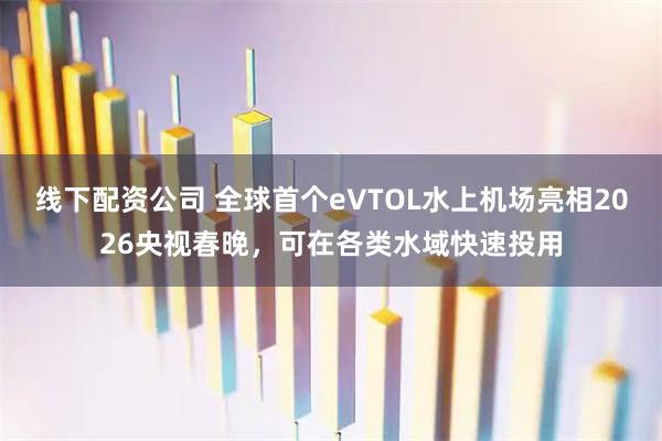 线下配资公司 全球首个eVTOL水上机场亮相2026央视春晚，可在各类水域快速投用