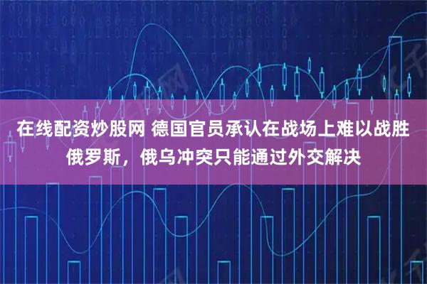在线配资炒股网 德国官员承认在战场上难以战胜俄罗斯，俄乌冲突只能通过外交解决