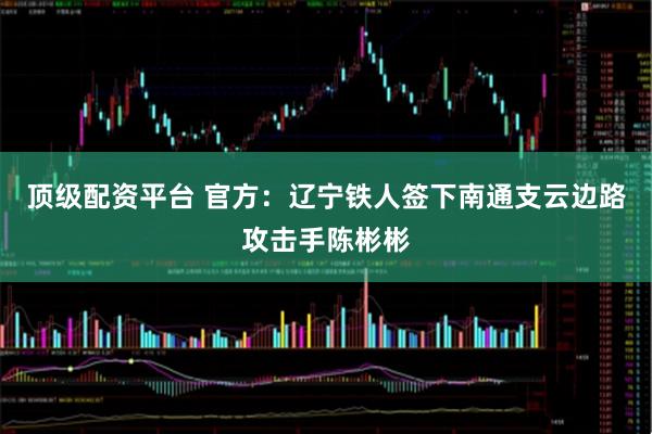 顶级配资平台 官方：辽宁铁人签下南通支云边路攻击手陈彬彬