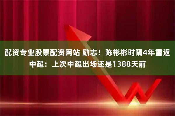 配资专业股票配资网站 励志！陈彬彬时隔4年重返中超：上次中超出场还是1388天前