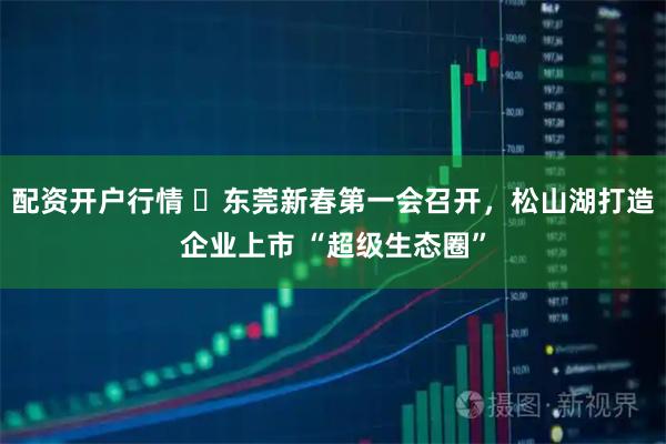 配资开户行情 ​东莞新春第一会召开，松山湖打造企业上市 “超级生态圈”