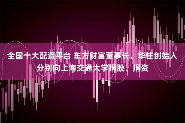 全国十大配资平台 东方财富董事长、华住创始人分别向上海交通大学捐股、捐资