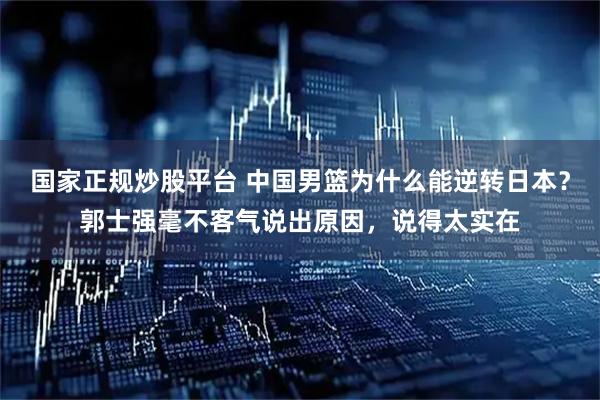 国家正规炒股平台 中国男篮为什么能逆转日本？郭士强毫不客气说出原因，说得太实在