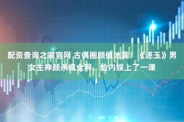 配资查询之家官网 古偶圈颜值地震！《逐玉》男女主神颜杀疯全网，给内娱上了一课