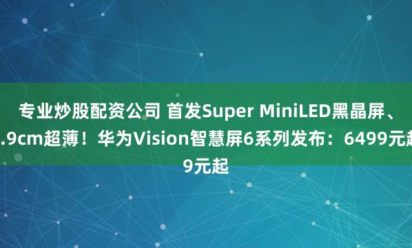 专业炒股配资公司 首发Super MiniLED黑晶屏、4.9cm超薄！华为Vision智慧屏6系列发布：6499元起