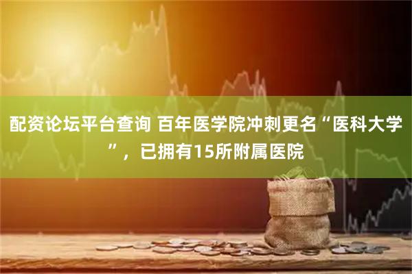 配资论坛平台查询 百年医学院冲刺更名“医科大学”，已拥有15所附属医院