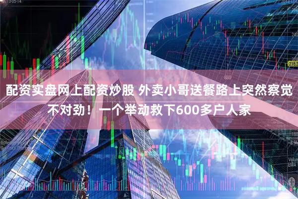 配资实盘网上配资炒股 外卖小哥送餐路上突然察觉不对劲！一个举动救下600多户人家
