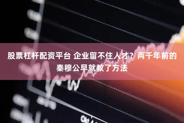 股票杠杆配资平台 企业留不住人才？两千年前的秦穆公早就教了方法