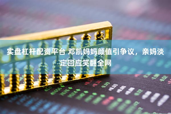 实盘杠杆配资平台 邓凯妈妈颜值引争议，亲妈淡定回应笑翻全网