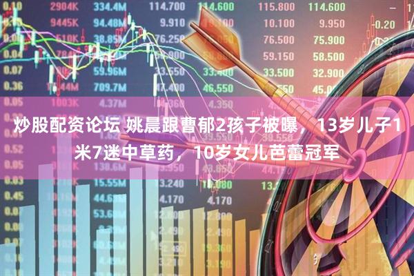 炒股配资论坛 姚晨跟曹郁2孩子被曝，13岁儿子1米7迷中草药，10岁女儿芭蕾冠军