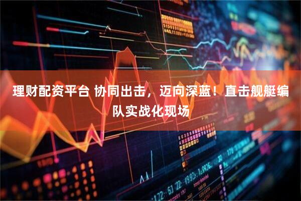 理财配资平台 协同出击，迈向深蓝！直击舰艇编队实战化现场