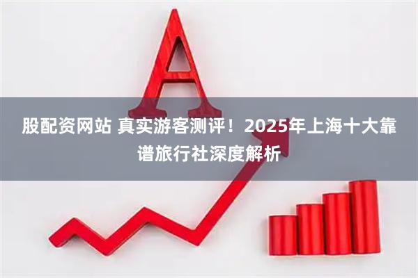 股配资网站 真实游客测评！2025年上海十大靠谱旅行社深度解析