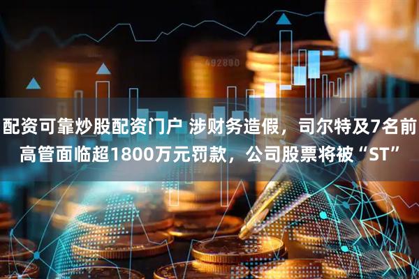 配资可靠炒股配资门户 涉财务造假，司尔特及7名前高管面临超1800万元罚款，公司股票将被“ST”