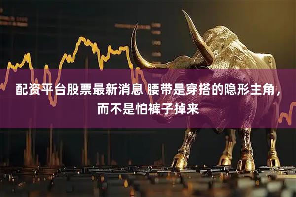 配资平台股票最新消息 腰带是穿搭的隐形主角，而不是怕裤子掉来