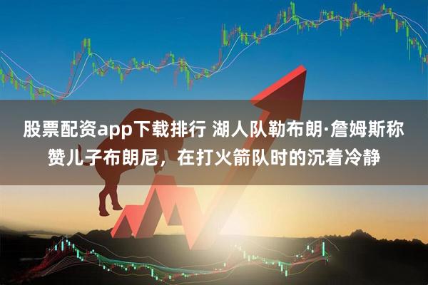 股票配资app下载排行 湖人队勒布朗·詹姆斯称赞儿子布朗尼，在打火箭队时的沉着冷静